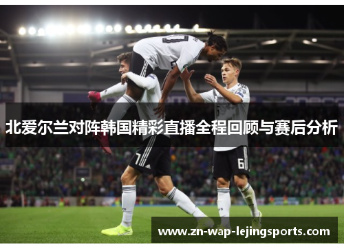 北爱尔兰对阵韩国精彩直播全程回顾与赛后分析